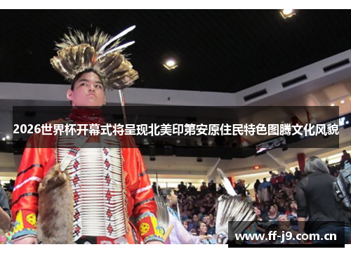 2026世界杯开幕式将呈现北美印第安原住民特色图腾文化风貌 2026世界杯开幕式将呈现北美印第安原住民特色图腾文化风貌